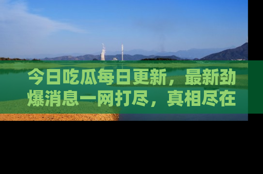 今日吃瓜每日更新，最新劲爆消息一网打尽，真相尽在其中！