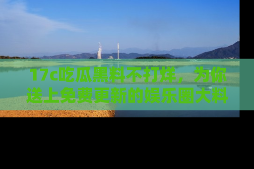 17c吃瓜黑料不打烊，为你送上免费更新的娱乐圈大料！