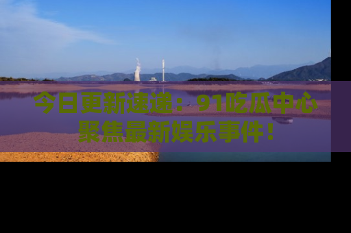今日更新速递：91吃瓜中心聚焦最新娱乐事件！