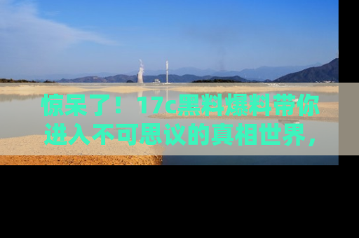 惊呆了！17c黑料爆料带你进入不可思议的真相世界，赶快看链接！