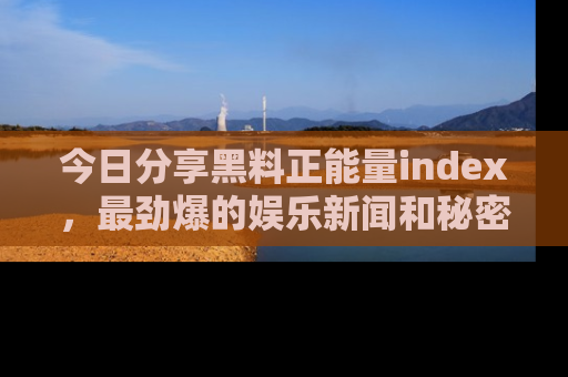 今日分享黑料正能量index，最劲爆的娱乐新闻和秘密等你来发现！