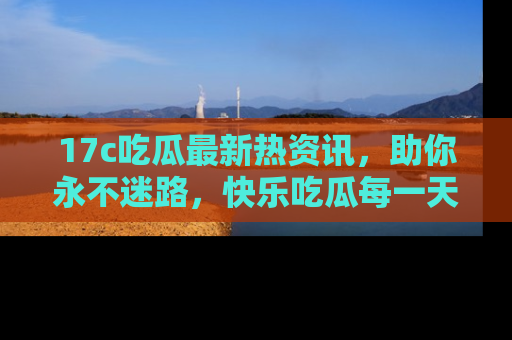 17c吃瓜最新热资讯，助你永不迷路，快乐吃瓜每一天！