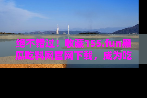 绝不错过！收藏155.fun黑瓜吃料网官网下载，成为吃瓜达人！