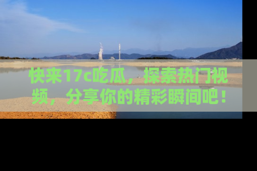 快来17c吃瓜，探索热门视频，分享你的精彩瞬间吧！