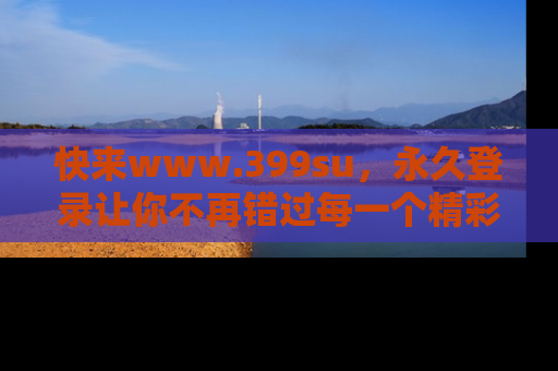 快来www.399su，永久登录让你不再错过每一个精彩的吃瓜瞬间！