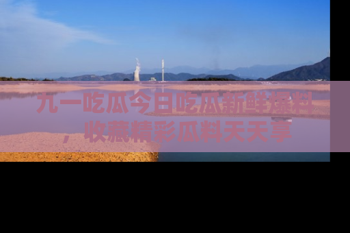 九一吃瓜今日吃瓜新鲜爆料，收藏精彩瓜料天天享