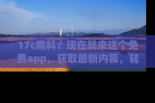 17c黑料：现在就来这个免费app，获取最新内幕，轻松掌握娱乐圈动向！