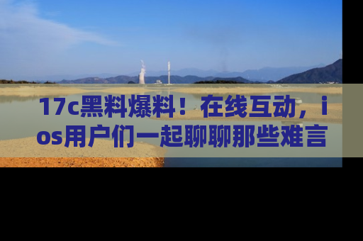 17c黑料爆料！在线互动，ios用户们一起聊聊那些难言之隐吧！