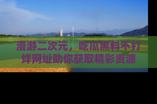 漫游二次元，吃瓜黑料不打烊网址助你获取精彩资源