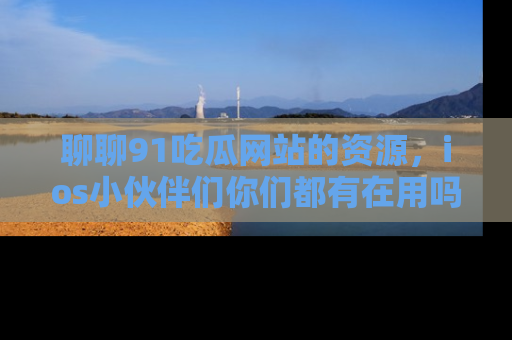 聊聊91吃瓜网站的资源，ios小伙伴们你们都有在用吗？