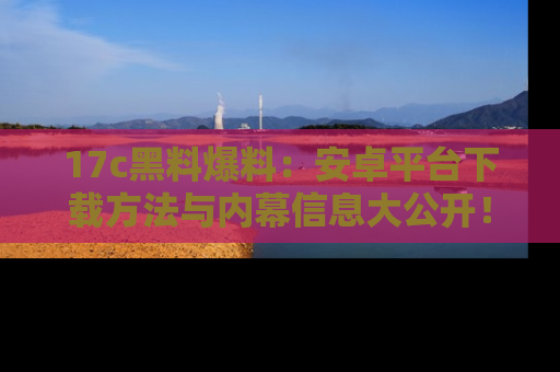 17c黑料爆料：安卓平台下载方法与内幕信息大公开！