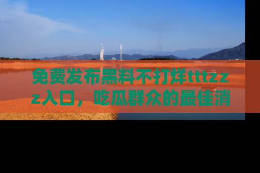 免费发布黑料不打烊tttzzz入口，吃瓜群众的最佳消息平台！