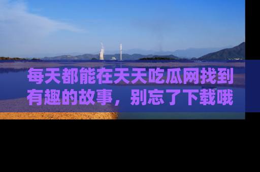 每天都能在天天吃瓜网找到有趣的故事，别忘了下载哦！