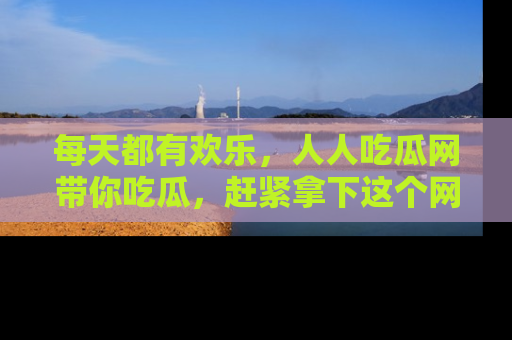 每天都有欢乐，人人吃瓜网带你吃瓜，赶紧拿下这个网址与地址吧！