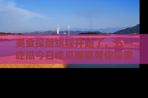 美食探险旅程开始了，五一吃瓜今日吃瓜娜娜带你探索精彩首页线路。