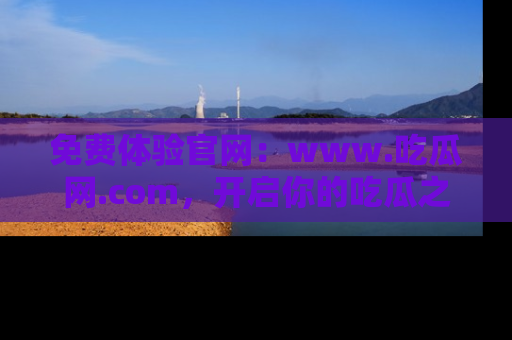 免费体验官网：www.吃瓜网.com，开启你的吃瓜之旅