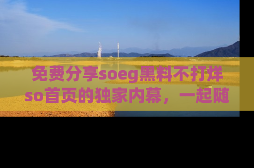 免费分享soeg黑料不打烊so首页的独家内幕，一起随时吃瓜吧！