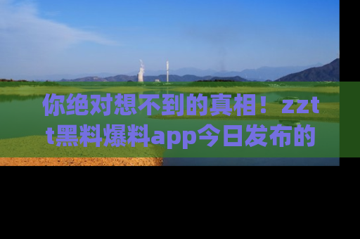 你绝对想不到的真相！zztt黑料爆料app今日发布的黑料让人叫绝！