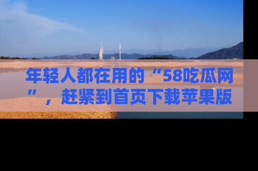 年轻人都在用的“58吃瓜网”，赶紧到首页下载苹果版吧！