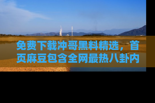 免费下载冲哥黑料精选，首页麻豆包含全网最热八卦内容