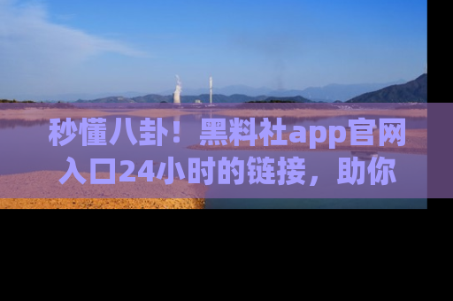 秒懂八卦！黑料社app官网入口24小时的链接，助你及时获取热搜焦点