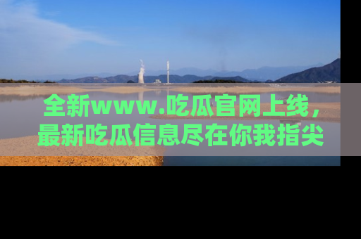 全新www.吃瓜官网上线，最新吃瓜信息尽在你我指尖！