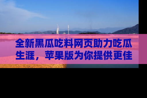 全新黑瓜吃料网页助力吃瓜生涯，苹果版为你提供更佳体验！