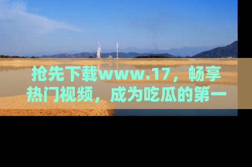 抢先下载www.17，畅享热门视频，成为吃瓜的第一手信息者！