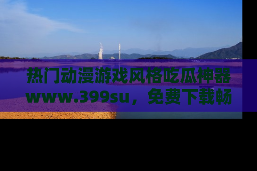 热门动漫游戏风格吃瓜神器www.399su，免费下载畅享精彩