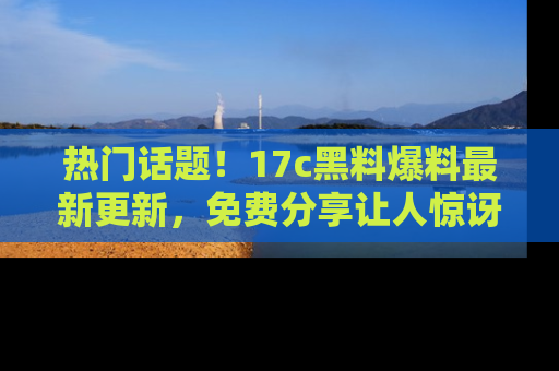 热门话题！17c黑料爆料最新更新，免费分享让人惊讶的事实！