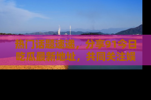热门话题速递，分享91今日吃瓜最新地址，共同关注娱乐圈的风云变幻！