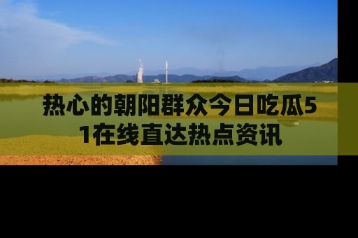 热心的朝阳群众今日吃瓜51在线直达热点资讯