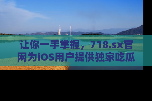 让你一手掌握，718.sx官网为iOS用户提供独家吃瓜内容！