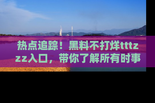 热点追踪！黑料不打烊tttzzz入口，带你了解所有时事动态，赶紧打开网址链接！