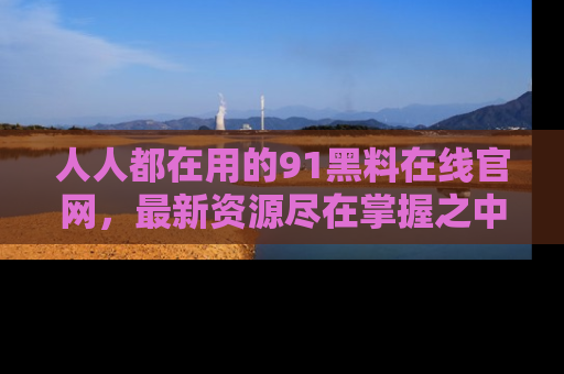 人人都在用的91黑料在线官网，最新资源尽在掌握之中
