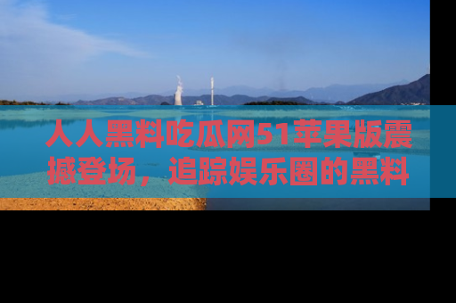 人人黑料吃瓜网51苹果版震撼登场，追踪娱乐圈的黑料与热闻