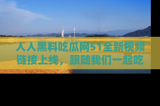 人人黑料吃瓜网51全新视频链接上线，跟随我们一起吃瓜围观！