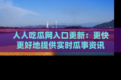 人人吃瓜网入口更新：更快更好地提供实时瓜事资讯