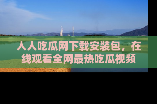人人吃瓜网下载安装包，在线观看全网最热吃瓜视频