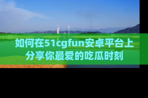 如何在51cgfun安卓平台上分享你最爱的吃瓜时刻