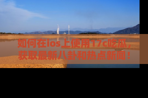 如何在ios上使用17c吃瓜，获取最新八卦和热点新闻！