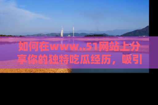如何在www..51网站上分享你的独特吃瓜经历，吸引更多用户关注