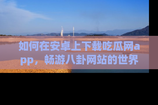 如何在安卓上下载吃瓜网app，畅游八卦网站的世界