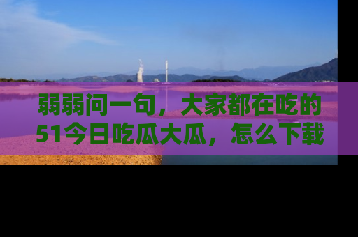 弱弱问一句，大家都在吃的51今日吃瓜大瓜，怎么下载登录才能体验最新入口？