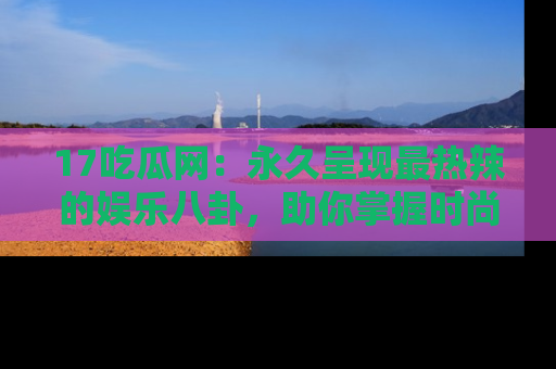17吃瓜网：永久呈现最热辣的娱乐八卦，助你掌握时尚趋势