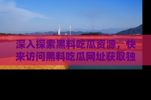 深入探索黑料吃瓜资源，快来访问黑料吃瓜网址获取独家内容！