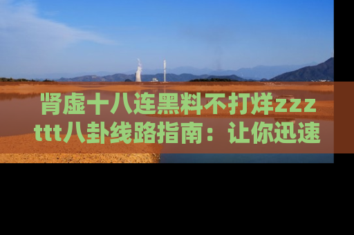 肾虚十八连黑料不打烊zzzttt八卦线路指南：让你迅速掌握热点事件脉络