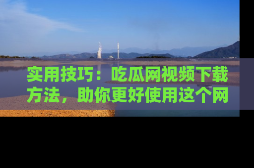 实用技巧：吃瓜网视频下载方法，助你更好使用这个网站