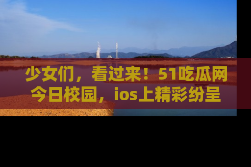 少女们，看过来！51吃瓜网今日校园，ios上精彩纷呈！