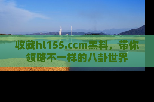 收藏hl155.ccm黑料，带你领略不一样的八卦世界